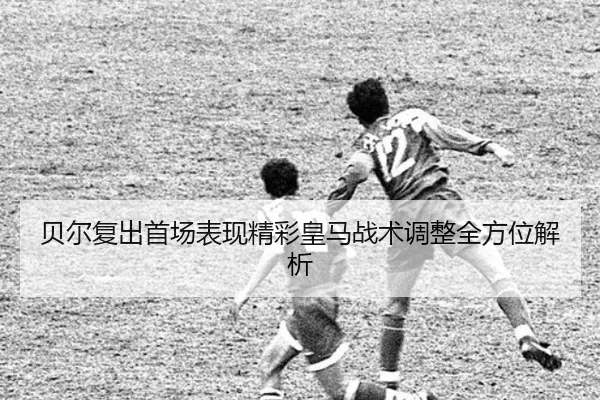 贝尔复出首场表现精彩皇马战术调整全方位解析